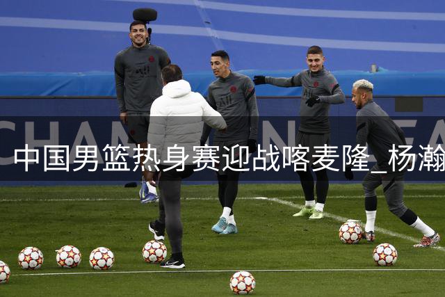 中国男篮热身赛迎战喀麦隆 杨瀚森等主力缺席考验阵容深度